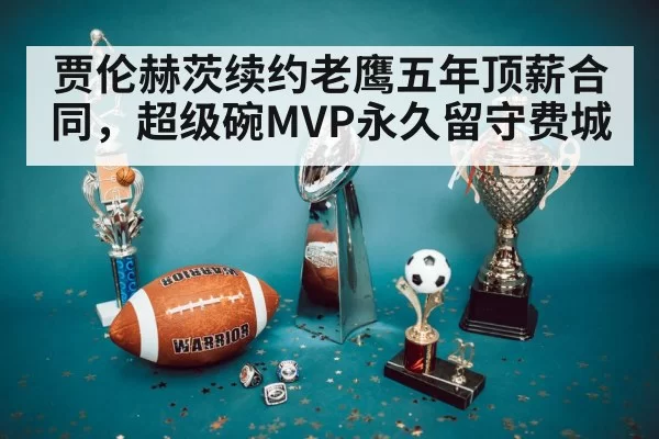 贾伦赫茨续约老鹰五年顶薪合同，超级碗MVP永久留守费城