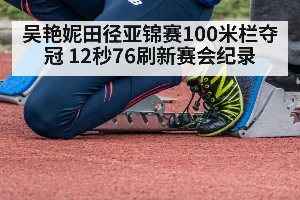 吴艳妮田径亚锦赛100米栏夺冠 12秒76刷新赛会纪录