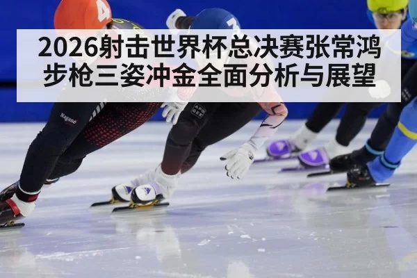 2026射击世界杯总决赛张常鸿步枪三姿冲金全面分析与展望